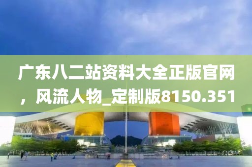 广东八二站资料大全正版官网，风流人物_定制版8150.351