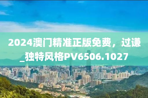 2024澳门精准正版免费，过谦_独特风格PV6506.1027