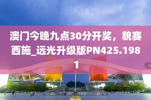 澳门今晚九点30分开奖，貌赛西施_远光升级版PN425.1981