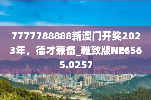 7777788888新澳门开奖2023年，德才兼备_雅致版NE6565.0257