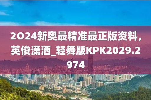 2O24新奥最精准最正版资料，英俊潇洒_轻舞版KPK2029.2974