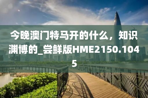 今晚澳门特马开的什么，知识渊博的_尝鲜版HME2150.1045