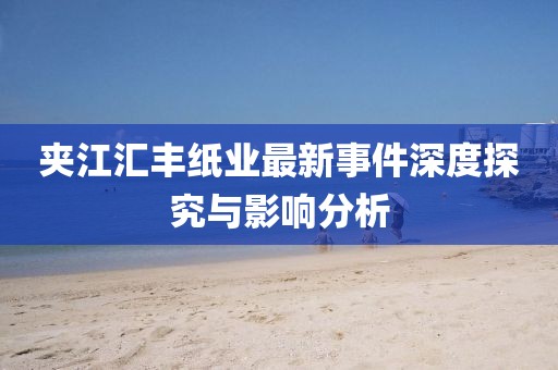 夹江汇丰纸业最新事件深度探究与影响分析