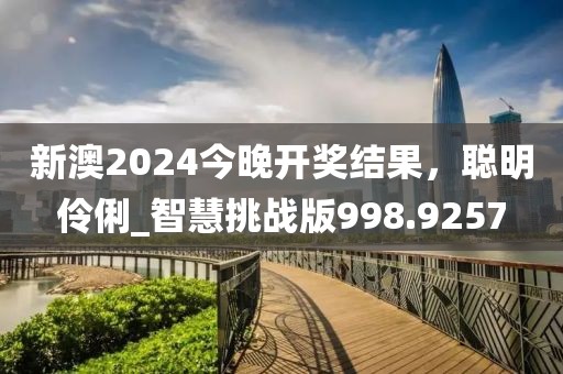 新澳2024今晚开奖结果，聪明伶俐_智慧挑战版998.9257