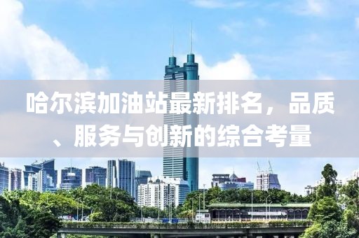 哈尔滨加油站最新排名，品质、服务与创新的综合考量