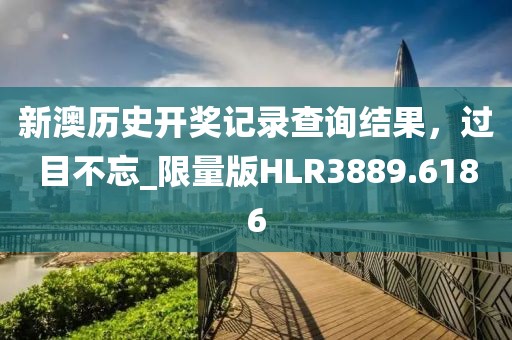 新澳历史开奖记录查询结果，过目不忘_限量版HLR3889.6186