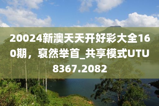 20024新澳天天开好彩大全160期，裒然举首_共享模式UTU8367.2082