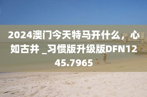 2024澳门今天特马开什么，心如古井 _习惯版升级版DFN1245.7965