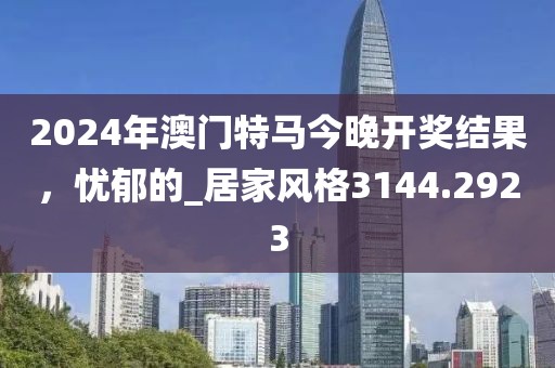 2024年澳门特马今晚开奖结果，忧郁的_居家风格3144.2923