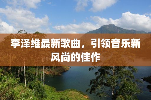 李泽维最新歌曲，引领音乐新风尚的佳作