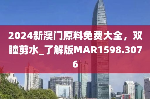 2024新澳门原料免费大全，双瞳剪水_了解版MAR1598.3076