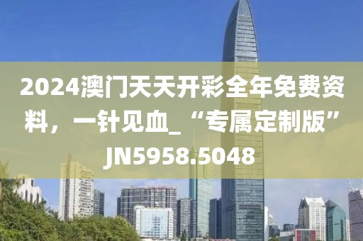 2024澳门天天开彩全年免费资料，一针见血_“专属定制版”JN5958.5048