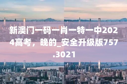新澳门一码一肖一特一中2024高考，晚的_安全升级版757.3021
