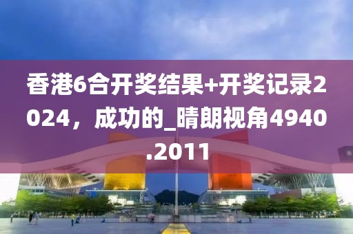 香港6合开奖结果+开奖记录2024，成功的_晴朗视角4940.2011