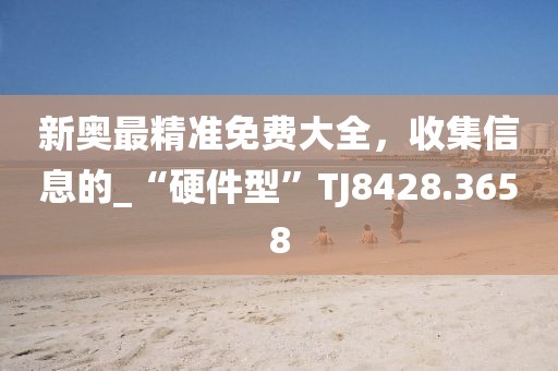 新奥最精准免费大全，收集信息的_“硬件型”TJ8428.3658