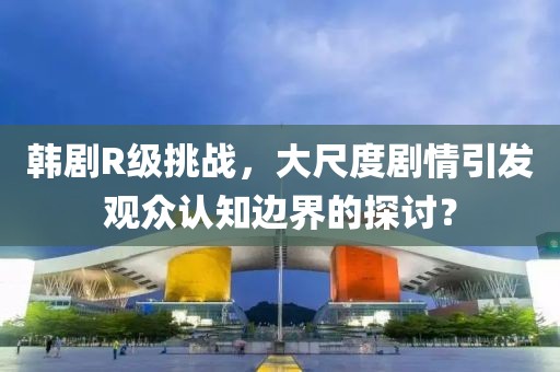 韩剧R级挑战，大尺度剧情引发观众认知边界的探讨？