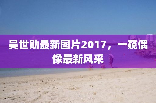 吴世勋最新图片2017，一窥偶像最新风采
