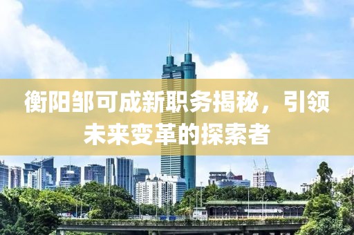 衡阳邹可成新职务揭秘，引领未来变革的探索者