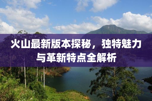 火山最新版本探秘，独特魅力与革新特点全解析