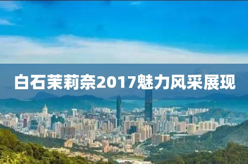 白石茉莉奈2017魅力风采展现