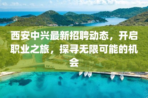西安中兴最新招聘动态，开启职业之旅，探寻无限可能的机会