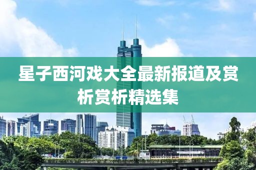 星子西河戏大全最新报道及赏析赏析精选集
