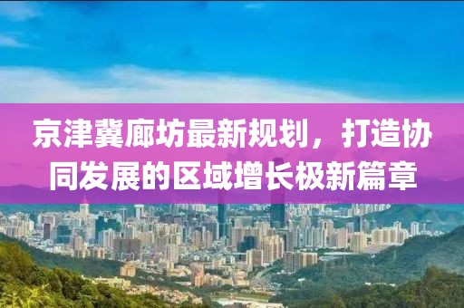 京津冀廊坊最新规划，打造协同发展的区域增长极新篇章