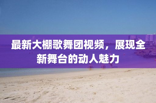 最新大棚歌舞团视频，展现全新舞台的动人魅力