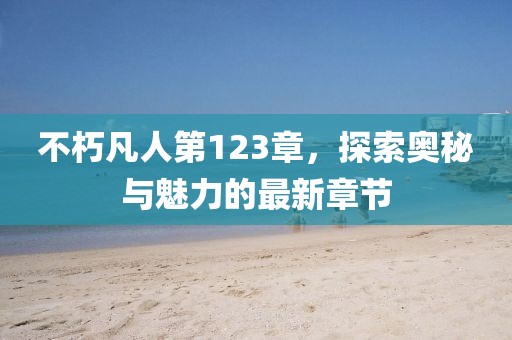 不朽凡人第123章，探索奥秘与魅力的最新章节