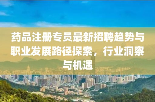 药品注册专员最新招聘趋势与职业发展路径探索，行业洞察与机遇