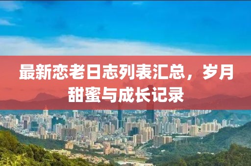 最新恋老日志列表汇总，岁月甜蜜与成长记录