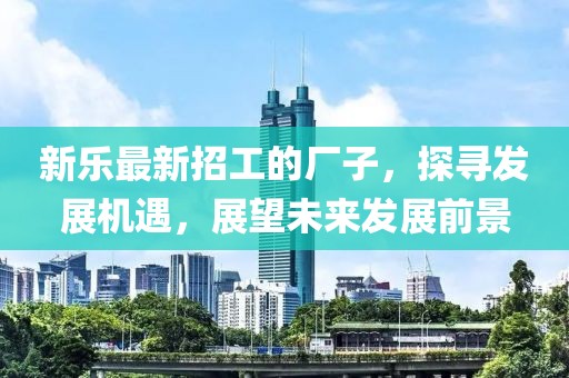 新乐最新招工的厂子，探寻发展机遇，展望未来发展前景