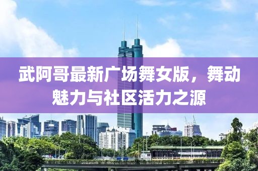 武阿哥最新广场舞女版，舞动魅力与社区活力之源