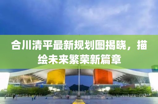 合川清平最新规划图揭晓，描绘未来繁荣新篇章