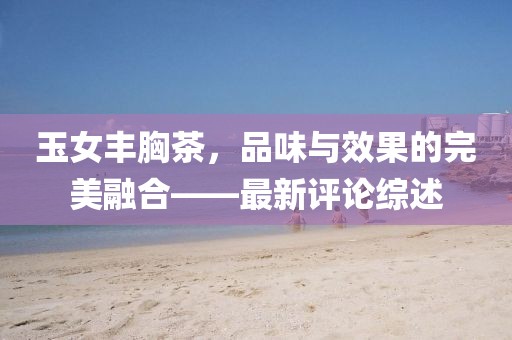玉女丰胸茶，品味与效果的完美融合——最新评论综述