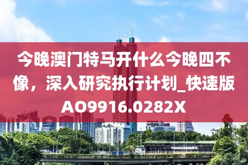 今晚澳门特马开什么今晚四不像，深入研究执行计划_快速版AO9916.0282X