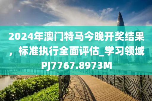2024年澳门特马今晚开奖结果，标准执行全面评估_学习领域PJ7767.8973M