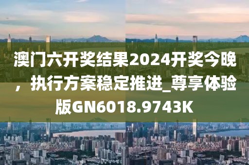 澳门六开奖结果2024开奖今晚，执行方案稳定推进_尊享体验版GN6018.9743K