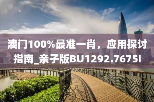 澳门100%最准一肖，应用探讨指南_亲子版BU1292.7675I