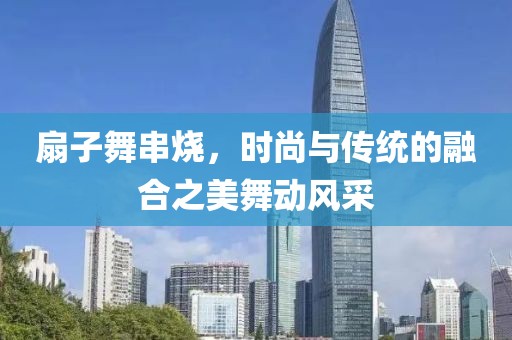 扇子舞串烧，时尚与传统的融合之美舞动风采