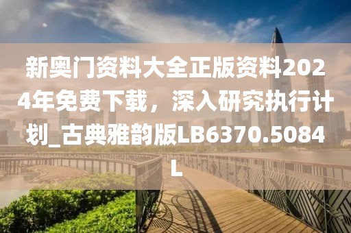 新奥门资料大全正版资料2024年免费下载，深入研究执行计划_古典雅韵版LB6370.5084L