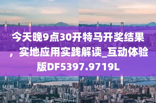 今天晚9点30开特马开奖结果，实地应用实践解读_互动体验版DF5397.9719L