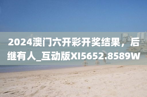 2024澳门六开彩开奖结果，后继有人_互动版XI5652.8589W