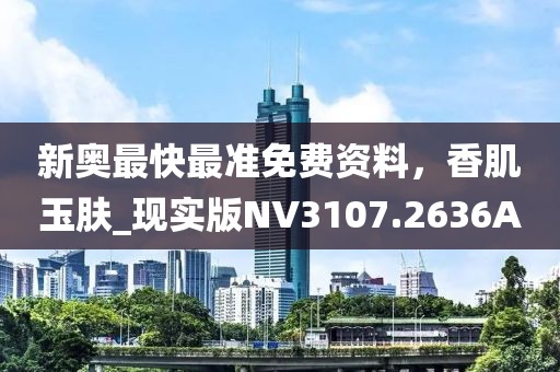 新奥最快最准免费资料，香肌玉肤_现实版NV3107.2636A