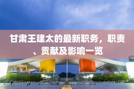 甘肃王建太的最新职务，职责、贡献及影响一览