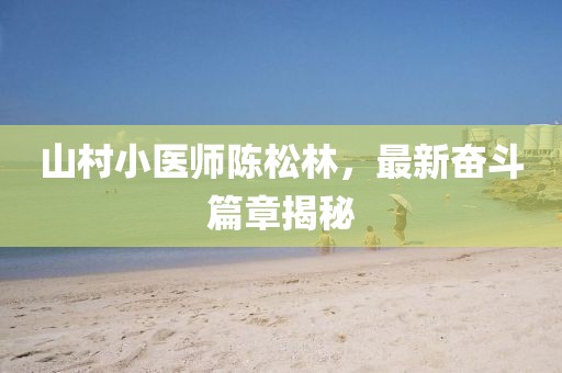 山村小医师陈松林，最新奋斗篇章揭秘
