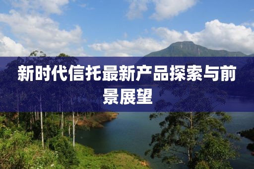 新时代信托最新产品探索与前景展望