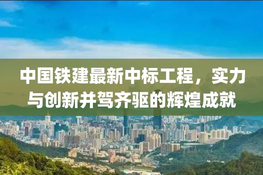 中国铁建最新中标工程，实力与创新并驾齐驱的辉煌成就