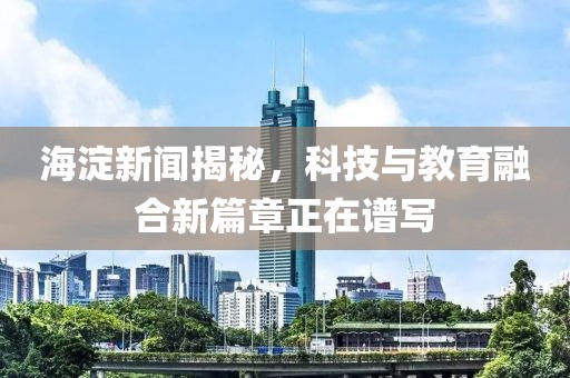海淀新闻揭秘，科技与教育融合新篇章正在谱写