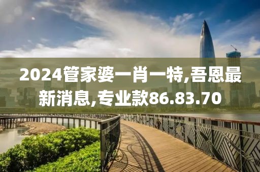 2024管家婆一肖一特,吾恩最新消息,专业款86.83.70